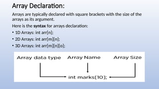 Array Declaration:
Arrays are typically declared with square brackets with the size of the
arrays as its argument.
Here is the syntax for arrays declaration:
• 1D Arrays: int arr[n];
• 2D Arrays: int arr[m][n];
• 3D Arrays: int arr[m][n][o];
 