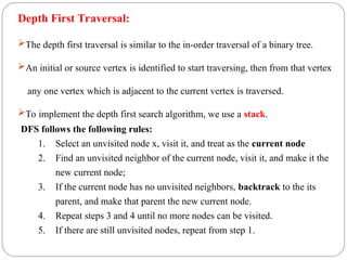 Depth First Traversal:
The depth first traversal is similar to the in-order traversal of a binary tree.
An initial or source vertex is identified to start traversing, then from that vertex
any one vertex which is adjacent to the current vertex is traversed.
To implement the depth first search algorithm, we use a stack.
DFS follows the following rules:
1. Select an unvisited node x, visit it, and treat as the current node
2. Find an unvisited neighbor of the current node, visit it, and make it the
new current node;
3. If the current node has no unvisited neighbors, backtrack to the its
parent, and make that parent the new current node.
4. Repeat steps 3 and 4 until no more nodes can be visited.
5. If there are still unvisited nodes, repeat from step 1.
 