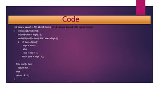 Code
Int binary_ search ( A[ ], LB, UB, item ) // LB= Lower bound, UB= Upper bound,
{ int low=LB, high=UB;
int mid=(low + high) / 2;
while( (A[mid]!= item) && ( low<=high ) )
{ if( item<A[mid] )
high = mid -1 ;
else
low = mid +1 ;
mid = (low + high ) / 2;
}
if( A[ mid ]= item )
return min ;
else
return LB -1 ;
}
 