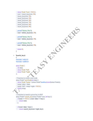 T
A
K
E
I
T
E
A
S
Y
E
N
G
I
N
E
E
R
S
struct Node *root = NULL;​
root = insert_key(root, 50);​
insert_key(root, 30);​
insert_key(root, 20);​
insert_key(root, 40);​
insert_key(root, 70);​
insert_key(root, 60);​
insert_key(root, 80);​
​
printf("Delete 20n");​
root = delete_key(root, 20);​
​
printf("Delete 30n");​
root = delete_key(root, 30);​
​
printf("Delete 50n");​
root = delete_key(root, 50);​
​
return 0;​
}​
○​ Search_key()​
C​
#include <stdio.h>​
#include <stdlib.h>​
​
struct Node {​
int data;​
struct Node *left;​
struct Node *right;​
};​
​
// Function to create a new node​
struct Node* newNode(int data) {​
struct Node *temp = (struct Node*)malloc(sizeof(struct Node));​
temp->data = data;​
temp->left = temp->right = NULL;​
return temp;​
}​
​
// Function to search a given key in BST​
struct Node* search_key(struct Node* root, int key) {​
if (root == NULL || root->data == key) {​
return root;​
}​
​
if (root->data < key) {​
return search_key(root->right, key);​
 