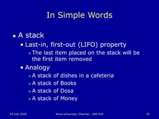 19 July 2022 Anna University, Chennai - 600 025 19
In Simple Words
 A stack
• Last-in, first-out (LIFO) property
 The last item placed on the stack will be
the first item removed
• Analogy
 A stack of dishes in a cafeteria
 A stack of Books
 A stack of Dosa
 A stack of Money
 