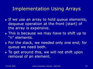 19 July 2022 Anna University, Chennai - 600 025 43
Implementation Using Arrays
 If we use an array to hold queue elements,
dequeue operation at the front (start) of
the array is expensive.
 This is because we may have to shift up to
“n” elements.
 For the stack, we needed only one end; for
queue we need both.
 To get around this, we will not shift upon
removal of an element.
 