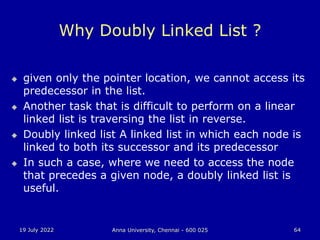 19 July 2022 Anna University, Chennai - 600 025 64
Why Doubly Linked List ?
 given only the pointer location, we cannot access its
predecessor in the list.
 Another task that is difficult to perform on a linear
linked list is traversing the list in reverse.
 Doubly linked list A linked list in which each node is
linked to both its successor and its predecessor
 In such a case, where we need to access the node
that precedes a given node, a doubly linked list is
useful.
 