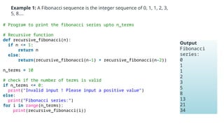 Example 1: A Fibonacci sequence is the integer sequence of 0, 1, 1, 2, 3,
5, 8….
# Program to print the fibonacci series upto n_terms
# Recursive function
def recursive_fibonacci(n):
if n <= 1:
return n
else:
return(recursive_fibonacci(n-1) + recursive_fibonacci(n-2))
n_terms = 10
# check if the number of terms is valid
if n_terms <= 0:
print("Invalid input ! Please input a positive value")
else:
print("Fibonacci series:")
for i in range(n_terms):
print(recursive_fibonacci(i))
Output
Fibonacci
series:
0
1
1
2
3
5
8
13
21
34
 