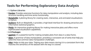 Tools for Performing Exploratory Data Analysis
• 1. Python Libraries
• Pandas: Provides extensive functions for data manipulation and analysis, including data
structure handling and time series functionality.
• Matplotlib: A plotting library for creating static, interactive, and animated visualisations
in Python.
• Seaborn: Built on Matplotlib, it provides a high-level interface for drawing attractive and
informative statistical graphics.
• Plotly: An interactive graphing library for making interactive plots and offers more
sophisticated visualization capabilities.
• 2. R Packages
• ggplot2: it’s a powerful tool for making complex plots from data in a data frame.
• dplyr: A grammar of data manipulation, providing a consistent set of verbs that help you
solve the most common data manipulation challenges.
• tidyr: Helps to tidy your data. Tidying your data means storing it in a consistent form that
matches the semantics of the dataset with the way it is stored.
 