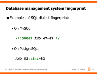 Database management system fingerprint

     Examples of SQL dialect fingerprint:

          On MySQL:

           /*!50067 AND 47=47 */

          On PostgreSQL:

           AND 82::int=82

2nd Digital Security Forum, Lisbon (Portugal)   June 27, 2009   11
 