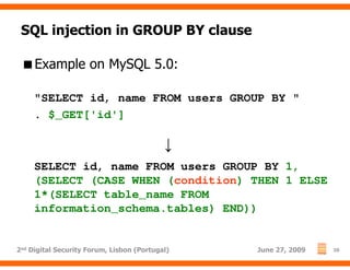 SQL injection in GROUP BY clause

     Example on MySQL 5.0:

     "SELECT id, name FROM users GROUP BY "
     . $_GET['id']

                                          ↓
     SELECT id, name FROM users GROUP BY 1,
     (SELECT (CASE WHEN (condition) THEN 1 ELSE
     1*(SELECT table_name FROM
     information_schema.tables) END))


2nd Digital Security Forum, Lisbon (Portugal)   June 27, 2009   26
 
