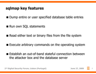 sqlmap key features

     Dump entire or user specified database table entries

     Run own SQL statements

     Read either text or binary files from the file system

     Execute arbitrary commands on the operating system

     Establish an out-of-band stateful connection between
     the attacker box and the database server


2nd Digital Security Forum, Lisbon (Portugal)     June 27, 2009   7
 