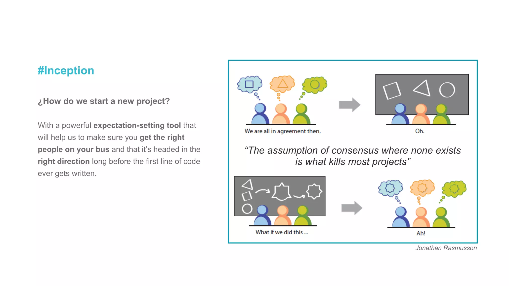 #Inception
¿How do we start a new project?
With a powerful expectation-setting tool that
will help us to make sure you get the right
people on your bus and that it’s headed in the
right direction long before the first line of code
ever gets written.
“The assumption of consensus where none exists
is what kills most projects”
Jonathan Rasmusson
 