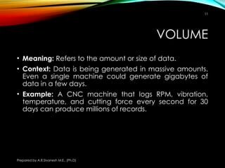 Prepared by A.R.Sivanesh M.E., (Ph.D)
11
VOLUME
• Meaning: Refers to the amount or size of data.
• Context: Data is being generated in massive amounts.
Even a single machine could generate gigabytes of
data in a few days.
• Example: A CNC machine that logs RPM, vibration,
temperature, and cutting force every second for 30
days can produce millions of records.
 