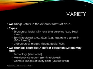 Prepared by A.R.Sivanesh M.E., (Ph.D)
13
VARIETY
• Meaning: Refers to the different forms of data.
• Types:
• Structured: Tables with rows and columns (e.g., Excel
sheets).
• Semi-structured: XML, JSON (e.g., logs from a sensor in
JSON format).
• Unstructured: Images, videos, audio, PDFs.
• Mechanical Example: A defect detection system may
use:
• Sensor logs (structured)
• Maintenance reports (semi-structured)
• Camera images of faulty parts (unstructured)
 
