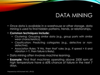 Prepared by A.R.Sivanesh M.E., (Ph.D)
28
DATA MINING
• Once data is available in a warehouse or other storage, data
mining is used to find hidden patterns, trends, or relationships.
• Common techniques include:
• Clustering: Grouping similar data (e.g., group parts with similar
wear characteristics).
• Classification: Predicting categories (e.g., defective or non-
defective).
• Association Rules: "If this, then that" rules (e.g., If speed > X and
vibration > Y, then failure is likely).
• Data mining often involves machine learning.
• Example: Find that machines operating above 2500 rpm at
high temperature have a 60% chance of failure in the next 7
days.
 