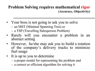 • Your boss is not going to ask you to solve
– an MST (Minimal Spanning Tree) or
– a TSP (Travelling Salesperson Problem)
• Rarely will you encounter a problem in an
abstract setting
• However, he/she may ask you to build a rotation
of the company’s delivery trucks to minimize
fuel usage
• It is up to you to determine
– a proper model for representing the problem and
– a correct or efficient algorithm for solving it
Problem Solving requires mathematical rigor
(Accuracy, Objectivity)
 