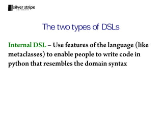 The two types of DSLs

Internal DSL – Use features of the language (like
metaclasses) to enable people to write code in
python that resembles the domain syntax
 