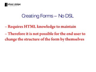 Creating Forms – No DSL

– Requires HTML knowledge to maintain
– Therefore it is not possible for the end user to
change the structure of the form by themselves
 