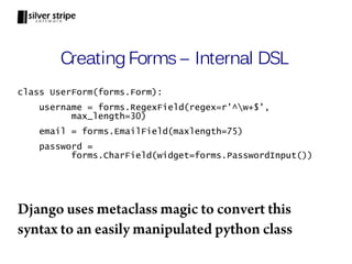Creating Forms – Internal DSL
class UserForm(forms.Form):
    username = forms.RegexField(regex=r'^w+$',
          max_length=30)
    email = forms.EmailField(maxlength=75)
    password =
          forms.CharField(widget=forms.PasswordInput())




Django uses metaclass magic to convert this
syntax to an easily manipulated python class
 