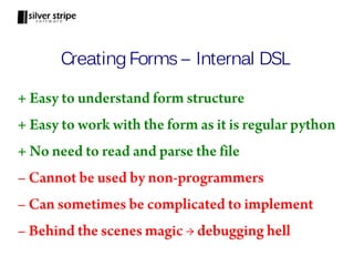 Creating Forms – Internal DSL

+ Easy to understand form structure
+ Easy to work with the form as it is regular python
+ No need to read and parse the file
– Cannot be used by non-programmers
– Can sometimes be complicated to implement
– Behind the scenes magic → debugging hell
 