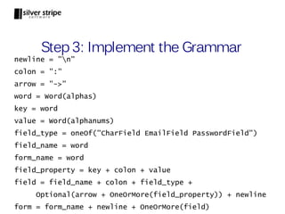 Step 3: Implement the Grammar
newline = "n"
colon = ":"
arrow = "->"
word = Word(alphas)
key = word
value = Word(alphanums)
field_type = oneOf("CharField EmailField PasswordField")
field_name = word
form_name = word
field_property = key + colon + value
field = field_name + colon + field_type +
     Optional(arrow + OneOrMore(field_property)) + newline
form = form_name + newline + OneOrMore(field)
 
