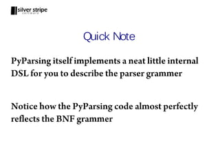 Quick Note

PyParsing itself implements a neat little internal
DSL for you to describe the parser grammer


Notice how the PyParsing code almost perfectly
reflects the BNF grammer
 