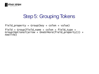 Step 5: Grouping Tokens
field_property = Group(key + colon + value)
field = Group(field_name + colon + field_type +
Group(Optional(arrow + OneOrMore(field_property))) +
newline)
 