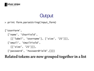 Output
> print form.parseString(input_form)


['UserForm',
  ['name', 'CharField',
    [['label', 'Username'], ['size', '25']]],
  ['email', 'EmailField',
    [['size', '25']]],
  ['password', 'PasswordField',[]]]

Related tokens are now grouped together in a list
 