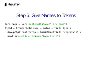 Step 6: Give Names to Tokens
form_name = word.setResultsName("form_name")
field = Group(field_name + colon + field_type +
  Group(Optional(arrow + OneOrMore(field_property))) +
  newline).setResultsName("form_field")
 