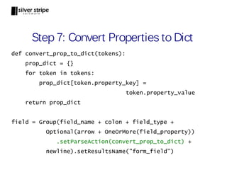 Step 7: Convert Properties to Dict
def convert_prop_to_dict(tokens):
    prop_dict = {}
    for token in tokens:
        prop_dict[token.property_key] =
                                    token.property_value
    return prop_dict


field = Group(field_name + colon + field_type +
          Optional(arrow + OneOrMore(field_property))
             .setParseAction(convert_prop_to_dict) +
          newline).setResultsName("form_field")
 