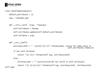 class HtmlElement(object):

   default_attributes = {}

   tag = "unknown_tag"



   def __init__(self, *args, **kwargs):

       self.attributes = kwargs

       self.attributes.update(self.default_attributes)

       self.children = args



   def __str__(self):

       attribute_html = " ".join(["{}='{}'".format(name, value) for name,value in
                                                           self.attributes.items()])

       if not self.children:

            return "<{} {}/>".format(self.tag, attribute_html)

       else:

            children_html = "".join([str(child) for child in self.children])

            return "<{} {}>{}</{}>".format(self.tag, attribute_html, children_html,
self.tag)
 