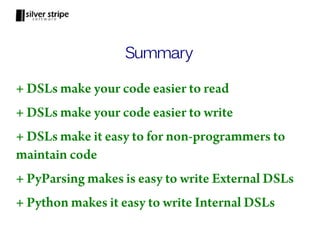 Summary

+ DSLs make your code easier to read
+ DSLs make your code easier to write
+ DSLs make it easy to for non-programmers to
maintain code
+ PyParsing makes is easy to write External DSLs
+ Python makes it easy to write Internal DSLs
 