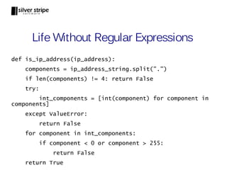 Life Without Regular Expressions
def is_ip_address(ip_address):
    components = ip_address_string.split(".")
    if len(components) != 4: return False
    try:
        int_components = [int(component) for component in
components]
    except ValueError:
           return False
    for component in int_components:
           if component < 0 or component > 255:
               return False
    return True
 