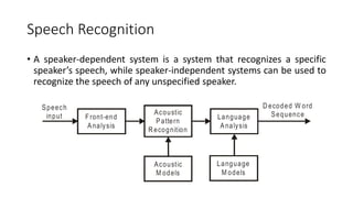 Speech Recognition
• A speaker-dependent system is a system that recognizes a specific
speaker’s speech, while speaker-independent systems can be used to
recognize the speech of any unspecified speaker.
 