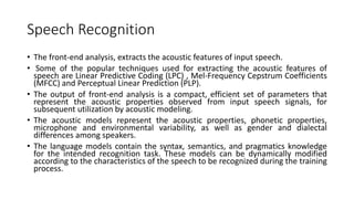 Speech Recognition
• The front-end analysis, extracts the acoustic features of input speech.
• Some of the popular techniques used for extracting the acoustic features of
speech are Linear Predictive Coding (LPC) , Mel-Frequency Cepstrum Coefficients
(MFCC) and Perceptual Linear Prediction (PLP).
• The output of front-end analysis is a compact, efficient set of parameters that
represent the acoustic properties observed from input speech signals, for
subsequent utilization by acoustic modeling.
• The acoustic models represent the acoustic properties, phonetic properties,
microphone and environmental variability, as well as gender and dialectal
differences among speakers.
• The language models contain the syntax, semantics, and pragmatics knowledge
for the intended recognition task. These models can be dynamically modified
according to the characteristics of the speech to be recognized during the training
process.
 