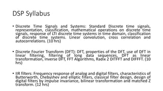 DSP Syllabus
• Discrete Time Signals and Systems: Standard Discrete time signals,
representation, classification, mathematical operations on discrete time
signals, response of LTI discrete time systems in time domain, classification
of discrete time systems. Linear convolution, cross correlation and
autocorrelations. (10 hrs)
• Discrete Fourier Transform (DFT): DFT, properties of the DFT, use of DFT in
linear filtering, filtering of long data sequences, DFT as linear
transformation, Inverse DFT, FFT Algorithms, Radix 2 DITFFT and DIFFFT. (10
hrs)
• IIR filters: Frequency response of analog and digital filters, characteristics of
Butterworth, Chebyshev and elliptic filters, classical filter design, design of
digital filters by impulse invariance, bilinear transformation and matched Z
transform. (12 hrs)
 