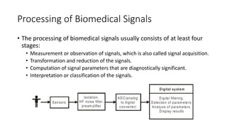 Processing of Biomedical Signals
• The processing of biomedical signals usually consists of at least four
stages:
• Measurement or observation of signals, which is also called signal acquisition.
• Transformation and reduction of the signals.
• Computation of signal parameters that are diagnostically significant.
• Interpretation or classification of the signals.
 