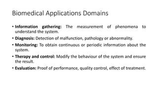Biomedical Applications Domains
• Information gathering: The measurement of phenomena to
understand the system.
• Diagnosis: Detection of malfunction, pathology or abnormality.
• Monitoring: To obtain continuous or periodic information about the
system.
• Therapy and control: Modify the behaviour of the system and ensure
the result.
• Evaluation: Proof of performance, quality control, effect of treatment.
 