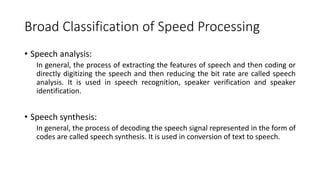 Broad Classification of Speed Processing
• Speech analysis:
In general, the process of extracting the features of speech and then coding or
directly digitizing the speech and then reducing the bit rate are called speech
analysis. It is used in speech recognition, speaker verification and speaker
identification.
• Speech synthesis:
In general, the process of decoding the speech signal represented in the form of
codes are called speech synthesis. It is used in conversion of text to speech.
 