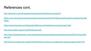 References cont.
http://www.ibm.com/developerworks/webservices/library/ar-esbpat1/
https://ocw.mit.edu/courses/aeronautics-and-astronautics/16-885j-aircraft-systems-engineering-fall-
2005/
https://www.fogcreek.com/blog/eight-fallacies-of-distributed-computing-tech-talk/
http://www.ibiblio.org/harris/500milemail.html
http://www.lockheedmartin.com/content/dam/lockheed/data/corporate/documents/2015-Annual-Re
port.pdf
http://www.counterpunch.org/2013/03/04/when-money-is-no-object-the-strange-saga-of-the-f-35/
 