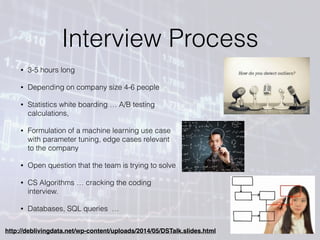 Interview Process
• 3-5 hours long
• Depending on company size 4-6 people
• Statistics white boarding … A/B testing
calculations,
• Formulation of a machine learning use case
with parameter tuning, edge cases relevant
to the company
• Open question that the team is trying to solve
• CS Algorithms … cracking the coding
interview.
• Databases, SQL queries …
http://deblivingdata.net/wp-content/uploads/2014/05/DSTalk.slides.html
 