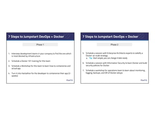 7 Steps to Jumpstart DevOps + Docker
1. Interview development teams in your company to find the one which
is most blocked by infrastructure
2. Schedule a Docker 101 training for this team
3. Schedule a Workshop for this team to learn how to containerize and
actual app
4. Turn it into Hackathon for the developer to containerize their app (2-
weeks)
Phase 1
7 Steps to Jumpstart DevOps + Docker
5. Schedule a session with Enterprise Architects experts to solidify a
Docker-at-scale strategy
a. Tip: Start simple, you can change it later easily
6. Schedule a session with Information Security to learn Docker and build
security policies for Docker
7. Schedule a workshop for operations team to learn about monitoring ,
logging, backups, and DR of Docker setups
Phase 2
 