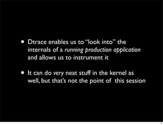 • Dtrace enables us to “look into” the
  internals of a running production application
  and allows us to instrument it

• It can do very neat stuff in the kernel as
  well, but that’s not the point of this session




                                                   6
 