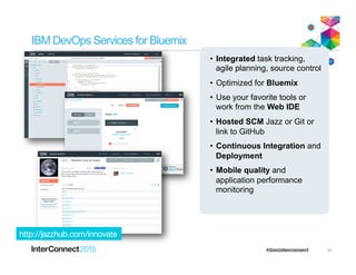 IBM DevOps Services for Bluemix
•  Integrated task tracking,
agile planning, source control
•  Optimized for Bluemix
•  Use your favorite tools or
work from the Web IDE
•  Hosted SCM Jazz or Git or
link to GitHub
•  Continuous Integration and
Deployment
•  Mobile quality and
application performance
monitoring
http://jazzhub.com/innovate
35
 