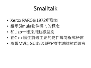Smalltalk
• Xerox PARC在1972所發表
• 繼承Simula物件導向的概念
• 和Lisp一樣採用動態型別
• 在C++誕生前最主要的物件導向程式語言
• 影響MVC, GUI以及許多物件導向程式語言
 