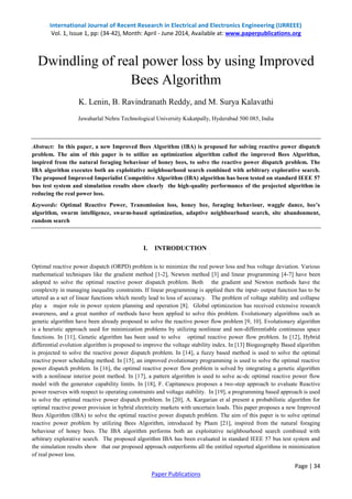 International Journal of Recent Research in Electrical and Electronics Engineering (IJRREEE) 
Vol. 1, Issue 1, pp: (34-42), Month: April - June 2014, Available at: www.paperpublications.org 
Dwindling of real power loss by using Improved 
Abstract: In this paper, a new Improved Bees Algorithm (IBA) is proposed for solving reactive power dispatch 
problem. The aim of this paper is to utilize an optimization algorithm called the improved Bees Algorithm, 
inspired from the natural foraging behaviour of honey bees, to solve the reactive power dispatch problem. The 
IBA algorithm executes both an exploitative neighbourhood search combined with arbitrary explorative search. 
The proposed Improved Imperialist Competitive Algorithm (IBA) algorithm has been tested on standard IEEE 57 
bus test system and simulation results show clearly the high-quality performance of the projected algorithm in 
reducing the real power loss. 
Keywords: Optimal Reactive Power, Transmission loss, honey bee, foraging behaviour, waggle dance, bee’s 
algorithm, swarm intelligence, swarm-based optimization, adaptive neighbourhood search, site abandonment, 
random search 
Optimal reactive power dispatch (ORPD) problem is to minimize the real power loss and bus voltage deviation. Various 
mathematical techniques like the gradient method [1-2], Newton method [3] and linear programming [4-7] have been 
adopted to solve the optimal reactive power dispatch problem. Both the gradient and Newton methods have the 
complexity in managing inequality constraints. If linear programming is applied then the input- output function has to be 
uttered as a set of linear functions which mostly lead to loss of accuracy. The problem of voltage stability and collapse 
play a major role in power system planning and operation [8]. Global optimization has received extensive research 
awareness, and a great number of methods have been applied to solve this problem. Evolutionary algorithms such as 
genetic algorithm have been already proposed to solve the reactive power flow problem [9, 10]. Evolutionary algorithm 
is a heuristic approach used for minimization problems by utilizing nonlinear and non-differentiable continuous space 
functions. In [11], Genetic algorithm has been used to solve optimal reactive power flow problem. In [12], Hybrid 
differential evolution algorithm is proposed to improve the voltage stability index. In [13] Biogeography Based algorithm 
is projected to solve the reactive power dispatch problem. In [14], a fuzzy based method is used to solve the optimal 
reactive power scheduling method. In [15], an improved evolutionary programming is used to solve the optimal reactive 
power dispatch problem. In [16], the optimal reactive power flow problem is solved by integrating a genetic algorithm 
with a nonlinear interior point method. In [17], a pattern algorithm is used to solve ac-dc optimal reactive power flow 
model with the generator capability limits. In [18], F. Capitanescu proposes a two-step approach to evaluate Reactive 
power reserves with respect to operating constraints and voltage stability. In [19], a programming based approach is used 
to solve the optimal reactive power dispatch problem. In [20], A. Kargarian et al present a probabilistic algorithm for 
optimal reactive power provision in hybrid electricity markets with uncertain loads. This paper proposes a new Improved 
Bees Algorithm (IBA) to solve the optimal reactive power dispatch problem. The aim of this paper is to solve optimal 
reactive power problem by utilizing Bees Algorithm, introduced by Pham [21], inspired from the natural foraging 
behaviour of honey bees. The IBA algorithm performs both an exploitative neighbourhood search combined with 
arbitrary explorative search. The proposed algorithm IBA has been evaluated in standard IEEE 57 bus test system and 
the simulation results show that our proposed approach outperforms all the entitled reported algorithms in minimization 
of real power loss. 
Page | 34 
Bees Algorithm 
K. Lenin, B. Ravindranath Reddy, and M. Surya Kalavathi 
Jawaharlal Nehru Technological University Kukatpally, Hyderabad 500 085, India 
I. INTRODUCTION 
Paper Publications 
 