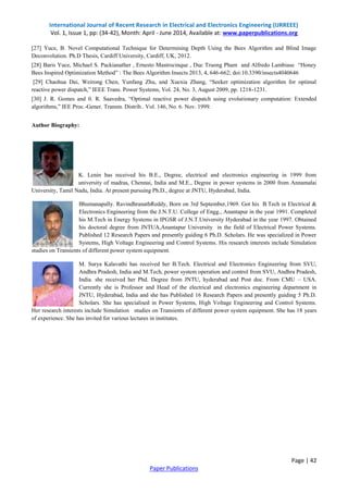 International Journal of Recent Research in Electrical and Electronics Engineering (IJRREEE) 
Vol. 1, Issue 1, pp: (34-42), Month: April - June 2014, Available at: www.paperpublications.org 
[27] Yuce, B. Novel Computational Technique for Determining Depth Using the Bees Algorithm and Blind Image 
Deconvolution. Ph.D Thesis, Cardiff University, Cardiff, UK, 2012. 
[28] Baris Yuce, Michael S. Packianather , Ernesto Mastrocinque , Duc Truong Pham and Alfredo Lambiase “Honey 
Bees Inspired Optimization Method” : The Bees Algorithm Insects 2013, 4, 646-662; doi:10.3390/insects4040646 
[29] Chaohua Dai, Weirong Chen, Yunfang Zhu, and Xuexia Zhang, “Seeker optimization algorithm for optimal 
reactive power dispatch,” IEEE Trans. Power Systems, Vol. 24, No. 3, August 2009, pp. 1218-1231. 
[30] J. R. Gomes and 0. R. Saavedra, “Optimal reactive power dispatch using evolutionary computation: Extended 
algorithms,” IEE Proc.-Gener. Transm. Distrib.. Vol. 146, No. 6. Nov. 1999. 
Page | 42 
Paper Publications 
Author Biography: 
K. Lenin has received his B.E., Degree, electrical and electronics engineering in 1999 from 
university of madras, Chennai, India and M.E., Degree in power systems in 2000 from Annamalai 
University, Tamil Nadu, India. At present pursuing Ph.D., degree at JNTU, Hyderabad, India. 
Bhumanapally. RavindhranathReddy, Born on 3rd September,1969. Got his B.Tech in Electrical & 
Electronics Engineering from the J.N.T.U. College of Engg., Anantapur in the year 1991. Completed 
his M.Tech in Energy Systems in IPGSR of J.N.T.University Hyderabad in the year 1997. Obtained 
his doctoral degree from JNTUA,Anantapur University in the field of Electrical Power Systems. 
Published 12 Research Papers and presently guiding 6 Ph.D. Scholars. He was specialized in Power 
Systems, High Voltage Engineering and Control Systems. His research interests include Simulation 
studies on Transients of different power system equipment. 
M. Surya Kalavathi has received her B.Tech. Electrical and Electronics Engineering from SVU, 
Andhra Pradesh, India and M.Tech, power system operation and control from SVU, Andhra Pradesh, 
India. she received her Phd. Degree from JNTU, hyderabad and Post doc. From CMU – USA. 
Currently she is Professor and Head of the electrical and electronics engineering department in 
JNTU, Hyderabad, India and she has Published 16 Research Papers and presently guiding 5 Ph.D. 
Scholars. She has specialised in Power Systems, High Voltage Engineering and Control Systems. 
Her research interests include Simulation studies on Transients of different power system equipment. She has 18 years 
of experience. She has invited for various lectures in institutes. 

