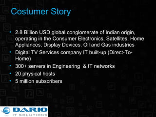 Costumer Story 2.8 Billion USD global conglomerate of Indian origin, operating in the Consumer Electronics, Satellites, Home Appliances, Display Devices, Oil and Gas industries Digital TV Services company IT built-up (Direct-To-Home) 300+ servers in Engineering  & IT networks 20 physical hosts 5 million subscribers 