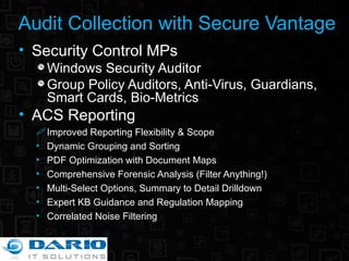 Audit Collection with Secure Vantage Security Control MPs Windows Security Auditor Group Policy Auditors, Anti-Virus, Guardians, Smart Cards, Bio-Metrics ACS Reporting Improved Reporting Flexibility & Scope Dynamic Grouping and Sorting PDF Optimization with Document Maps Comprehensive Forensic Analysis (Filter Anything!) Multi-Select Options, Summary to Detail Drilldown  Expert KB Guidance and Regulation Mapping Correlated Noise Filtering 