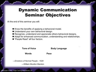 Dynamic Communication Seminar Objectives At the end of this seminar you will:    Know the benefits of applying a behavioral model.    Understand your own behavioral design.    Recognize, understand and appreciate others behavioral designs.    Adapt for enhanced communication, understanding and relationships.   “ People Read” all four factors: Tone of Voice Body Language Words   Pace — Emotions of Normal People - 1928 — William Moulton Marston 