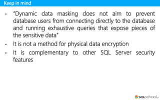 • “Dynamic data masking does not aim to prevent
database users from connecting directly to the database
and running exhaustive queries that expose pieces of
the sensitive data”
• It is not a method for physical data encryption
• It is complementary to other SQL Server security
features
Keep in mind
 