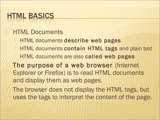    HTML Documents
       HTML documents describe web pages
       HTML documents contain HTML tags and plain text
       HTML documents are also called web pages
   The purpose of a web browser (Internet
    Explorer or Firefox) is to read HTML documents
    and display them as web pages.
   The browser does not display the HTML tags, but
    uses the tags to interpret the content of the page.
 