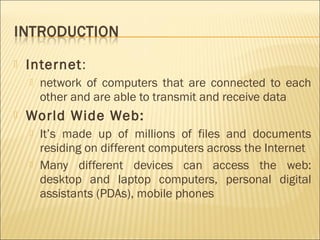    Internet:
       network of computers that are connected to each
        other and are able to transmit and receive data
   World Wide Web:
       It’s made up of millions of files and documents
        residing on different computers across the Internet
       Many different devices can access the web:
        desktop and laptop computers, personal digital
        assistants (PDAs), mobile phones
 